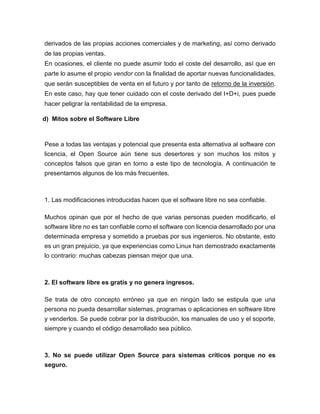 derivados de las propias acciones comerciales y de marketing, así como derivado
de las propias ventas.
En ocasiones, el cliente no puede asumir todo el coste del desarrollo, así que en
parte lo asume el propio vendor con la finalidad de aportar nuevas funcionalidades,
que serán susceptibles de venta en el futuro y por tanto de retorno de la inversión.
En este caso, hay que tener cuidado con el coste derivado del I+D+i, pues puede
hacer peligrar la rentabilidad de la empresa.
d) Mitos sobre el Software Libre
Pese a todas las ventajas y potencial que presenta esta alternativa al software con
licencia, el Open Source aún tiene sus desertores y son muchos los mitos y
conceptos falsos que giran en torno a este tipo de tecnología. A continuación te
presentamos algunos de los más frecuentes.
1. Las modificaciones introducidas hacen que el software libre no sea confiable.
Muchos opinan que por el hecho de que varias personas pueden modificarlo, el
software libre no es tan confiable como el software con licencia desarrollado por una
determinada empresa y sometido a pruebas por sus ingenieros. No obstante, esto
es un gran prejuicio, ya que experiencias como Linux han demostrado exactamente
lo contrario: muchas cabezas piensan mejor que una.
2. El software libre es gratis y no genera ingresos.
Se trata de otro concepto erróneo ya que en ningún lado se estipula que una
persona no pueda desarrollar sistemas, programas o aplicaciones en software libre
y venderlos. Se puede cobrar por la distribución, los manuales de uso y el soporte,
siempre y cuando el código desarrollado sea público.
3. No se puede utilizar Open Source para sistemas críticos porque no es
seguro.
 