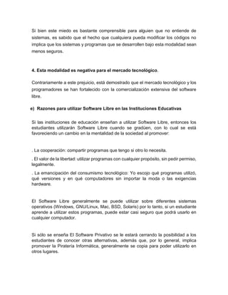 Si bien este miedo es bastante comprensible para alguien que no entiende de
sistemas, es sabido que el hecho que cualquiera pueda modificar los códigos no
implica que los sistemas y programas que se desarrollen bajo esta modalidad sean
menos seguros.
4. Esta modalidad es negativa para el mercado tecnológico.
Contrariamente a este prejuicio, está demostrado que el mercado tecnológico y los
programadores se han fortalecido con la comercialización extensiva del software
libre.
e) Razones para utilizar Software Libre en las Instituciones Educativas
Si las instituciones de educación enseñan a utilizar Software Libre, entonces los
estudiantes utilizarán Software Libre cuando se gradúen, con lo cual se está
favoreciendo un cambio en la mentalidad de la sociedad al promover:
. La cooperación: compartir programas que tengo si otro lo necesita.
. El valor de la libertad: utilizar programas con cualquier propósito, sin pedir permiso,
legalmente.
. La emancipación del consumismo tecnológico: Yo escojo qué programas utilizó,
qué versiones y en qué computadores sin importar la moda o las exigencias
hardware.
El Software Libre generalmente se puede utilizar sobre diferentes sistemas
operativos (Windows, GNU/Linux, Mac, BSD, Solaris) por lo tanto, si un estudiante
aprende a utilizar estos programas, puede estar casi seguro que podrá usarlo en
cualquier computador.
Si sólo se enseña El Software Privativo se le estará cerrando la posibilidad a los
estudiantes de conocer otras alternativas, además que, por lo general, implica
promover la Piratería Informática, generalmente se copia para poder utilizarlo en
otros lugares.
 