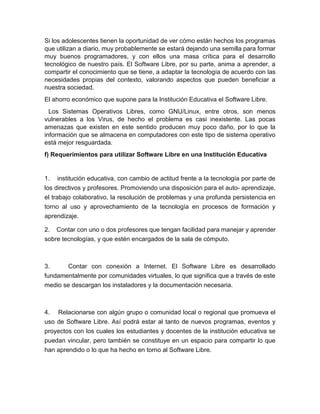 Si los adolescentes tienen la oportunidad de ver cómo están hechos los programas
que utilizan a diario, muy probablemente se estará dejando una semilla para formar
muy buenos programadores, y con ellos una masa crítica para el desarrollo
tecnológico de nuestro país. El Software Libre, por su parte, anima a aprender, a
compartir el conocimiento que se tiene, a adaptar la tecnología de acuerdo con las
necesidades propias del contexto, valorando aspectos que pueden beneficiar a
nuestra sociedad.
El ahorro económico que supone para la Institución Educativa el Software Libre.
Los Sistemas Operativos Libres, como GNU/Linux, entre otros, son menos
vulnerables a los Virus, de hecho el problema es casi inexistente. Las pocas
amenazas que existen en este sentido producen muy poco daño, por lo que la
información que se almacena en computadores con este tipo de sistema operativo
está mejor resguardada.
f) Requerimientos para utilizar Software Libre en una Institución Educativa
1. institución educativa, con cambio de actitud frente a la tecnología por parte de
los directivos y profesores. Promoviendo una disposición para el auto- aprendizaje,
el trabajo colaborativo, la resolución de problemas y una profunda persistencia en
torno al uso y aprovechamiento de la tecnología en procesos de formación y
aprendizaje.
2. Contar con uno o dos profesores que tengan facilidad para manejar y aprender
sobre tecnologías, y que estén encargados de la sala de cómputo.
3. Contar con conexión a Internet. El Software Libre es desarrollado
fundamentalmente por comunidades virtuales, lo que significa que a través de este
medio se descargan los instaladores y la documentación necesaria.
4. Relacionarse con algún grupo o comunidad local o regional que promueva el
uso de Software Libre. Así podrá estar al tanto de nuevos programas, eventos y
proyectos con los cuales los estudiantes y docentes de la institución educativa se
puedan vincular, pero también se constituye en un espacio para compartir lo que
han aprendido o lo que ha hecho en torno al Software Libre.
 