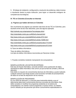 5. El trabajo de instalación, configuración y resolución de problemas, debe iniciarse
e impulsarse desde la propia institución, para lograr un desarrollo endógeno de
competencias tecnológicas.
IV. TIC en Colombia (Consultar en Internet)
a) Paginas que hablen del tema en Colombia
Son muchísimas las páginas que abordan este tema de las TIC en Colombia, pero
escribiré el link de las más relevantes, para cita algunos ejemplos
http://colnodo.org.co/apropiacionTecnologias.shtml
http://colombiatic.mintic.gov.co/602/w3-channel.html
http://www.mintic.gov.co/portal/604/w3-article-2731.html
http://www.mintic.gov.co/portal/604/w3-article-15296.html
http://colombiatic.mintic.gov.co/602/w3-propertyvalue-715.html
http://www.mintic.gov.co/portal/604/w3-propertyname-613.html
b) Tipos de delitos informáticos
Tipos de delitos informáticos
Los tipos de delitos informáticos reconocidos por Naciones Unidas
1. Fraudes cometidos mediante manipulación de computadoras
MANIPULACIÓN DE LOS DATOS DE ENTRADA
Este tipo de fraude informático, conocido también como sustracción de datos,
representa el delito informático más común ya que es fácil de cometer y difícil de
descubrir.
Este delito no requiere de conocimientos técnicos de informática y puede realizarlo
cualquier persona que tenga acceso a las funciones normales de procesamiento
de datos en la fase de adquisición de los mismos.
MANIPULACIÓN DE PROGRAMAS
Es muy difícil de descubrir y a menudo pasa inadvertida debido a que el
delincuente debe tener conocimientos técnicos concretos de informática. Este
delito consiste en modificar los programas existentes en el sistema de
computadoras o en insertar nuevos programas o nuevas rutinas. Un método
común utilizado por las personas que tienen conocimientos especializados en
 