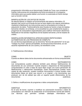 programación informática es el denominado Caballo de Troya, que consiste en
insertar instrucciones de computadora de forma encubierta en un programa
informático para que pueda realizar una función no autorizada al mismo tiempo
que su función normal.
MANIPULACIÓN DE LOS DATOS DE SALIDA
Se efectúa fijando un objetivo al funcionamiento del sistema informático. El
ejemplo más común es el fraude de que se hace objeto a los cajeros automáticos
mediante la falsificación de instrucciones para la computadora en la fase de
adquisición de datos. Tradicionalmente esos fraudes se hacían a base de tarjetas
bancarias robadas; sin embargo, en la actualidad se usan ampliamente equipo y
programas de computadora especializados para codificar información electrónica
falsificada en las bandas magnéticas de las tarjetas bancarias y de las tarjetas de
crédito.
MANIPULACIÓN INFORMÁTICA APROVECHANDO REPETICIONES
AUTOMÁTICAS DE LOS PROCESOS DE CÓMPUTO
Es una técnica especializada que se denomina "técnica del salchichón" en la que
"rodajas muy finas" apenas perceptibles, de transacciones financieras, se van
sacando repetidamente de una cuenta y se transfieren a otra.
2. Falsificaciones informáticas
COMO OBJETO
Cuando se alteran datos de los documentos almacenados en forma computarizada.
COMO INSTRUMENTOS
Las computadoras pueden utilizarse también para efectuar falsificaciones de
documentos de uso comercial. Cuando empezó a disponerse de fotocopiadoras
computarizadas en color a base de rayos láser surgió una nueva generación de
falsificaciones o alteraciones fraudulentas. Estas fotocopiadoras pueden hacer
copias de alta resolución, pueden modificar documentos e incluso pueden crear
documentos falsos sin tener que recurrir a un original, y los documentos que
producen son de tal calidad que sólo un experto puede diferenciarlos de los
documentos auténticos.
3. Daños o modificaciones de programas o datos computarizados
SABOTAJE INFORMÁTICO
Es el acto de borrar, suprimir o modificar sin autorización funciones o datos de
computadora con intención de obstaculizar el funcionamiento normal del sistema.
Las técnicas que permiten cometer sabotajes informáticos son:
 