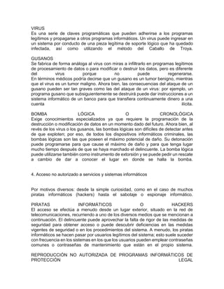 VIRUS
Es una serie de claves programáticas que pueden adherirse a los programas
legítimos y propagarse a otros programas informáticos. Un virus puede ingresar en
un sistema por conducto de una pieza legítima de soporte lógico que ha quedado
infectada, así como utilizando el método del Caballo de Troya.
GUSANOS
Se fabrica de forma análoga al virus con miras a infiltrarlo en programas legítimos
de procesamiento de datos o para modificar o destruir los datos, pero es diferente
del virus porque no puede regenerarse.
En términos médicos podría decirse que un gusano es un tumor benigno, mientras
que el virus es un tumor maligno. Ahora bien, las consecuencias del ataque de un
gusano pueden ser tan graves como las del ataque de un virus: por ejemplo, un
programa gusano que subsiguientemente se destruirá puede dar instrucciones a un
sistema informático de un banco para que transfiera continuamente dinero a una
cuenta ilícita.
BOMBA LÓGICA O CRONOLÓGICA
Exige conocimientos especializados ya que requiere la programación de la
destrucción o modificación de datos en un momento dado del futuro. Ahora bien, al
revés de los virus o los gusanos, las bombas lógicas son difíciles de detectar antes
de que exploten; por eso, de todos los dispositivos informáticos criminales, las
bombas lógicas son las que poseen el máximo potencial de daño. Su detonación
puede programarse para que cause el máximo de daño y para que tenga lugar
mucho tiempo después de que se haya marchado el delincuente. La bomba lógica
puede utilizarse también como instrumento de extorsión y se puede pedir un rescate
a cambio de dar a conocer el lugar en donde se halla la bomba.
4. Acceso no autorizado a servicios y sistemas informáticos
Por motivos diversos: desde la simple curiosidad, como en el caso de muchos
piratas informáticos (hackers) hasta el sabotaje o espionaje informático.
PIRATAS INFORMÁTICOS O HACKERS
El acceso se efectúa a menudo desde un lugar exterior, situado en la red de
telecomunicaciones, recurriendo a uno de los diversos medios que se mencionan a
continuación. El delincuente puede aprovechar la falta de rigor de las medidas de
seguridad para obtener acceso o puede descubrir deficiencias en las medidas
vigentes de seguridad o en los procedimientos del sistema. A menudo, los piratas
informáticos se hacen pasar por usuarios legítimos del sistema; esto suele suceder
con frecuencia en los sistemas en los que los usuarios pueden emplear contraseñas
comunes o contraseñas de mantenimiento que están en el propio sistema.
REPRODUCCIÓN NO AUTORIZADA DE PROGRAMAS INFORMÁTICOS DE
PROTECCIÓN LEGAL
 