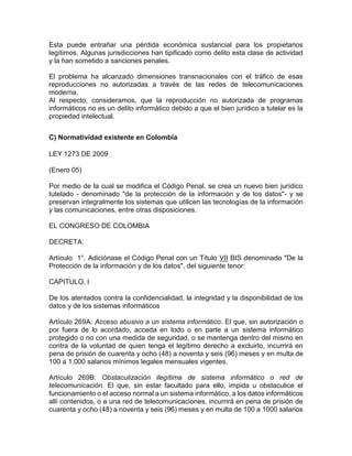 Esta puede entrañar una pérdida económica sustancial para los propietarios
legítimos. Algunas jurisdicciones han tipificado como delito esta clase de actividad
y la han sometido a sanciones penales.
El problema ha alcanzado dimensiones transnacionales con el tráfico de esas
reproducciones no autorizadas a través de las redes de telecomunicaciones
moderna.
Al respecto, consideramos, que la reproducción no autorizada de programas
informáticos no es un delito informático debido a que el bien jurídico a tutelar es la
propiedad intelectual.
C) Normatividad existente en Colombia
LEY 1273 DE 2009
(Enero 05)
Por medio de la cual se modifica el Código Penal, se crea un nuevo bien jurídico
tutelado - denominado "de la protección de la información y de los datos"- y se
preservan integralmente los sistemas que utilicen las tecnologías de la información
y las comunicaciones, entre otras disposiciones.
EL CONGRESO DE COLOMBIA
DECRETA:
Artículo 1°. Adiciónase el Código Penal con un Título VII BIS denominado "De la
Protección de la información y de los datos", del siguiente tenor:
CAPITULO. I
De los atentados contra la confidencialidad, la integridad y la disponibilidad de los
datos y de los sistemas informáticos
Artículo 269A: Acceso abusivo a un sistema informático. El que, sin autorización o
por fuera de lo acordado, acceda en todo o en parte a un sistema informático
protegido o no con una medida de seguridad, o se mantenga dentro del mismo en
contra de la voluntad de quien tenga el legítimo derecho a excluirlo, incurrirá en
pena de prisión de cuarenta y ocho (48) a noventa y seis (96) meses y en multa de
100 a 1.000 salarios mínimos legales mensuales vigentes.
Artículo 269B: Obstaculización ilegítima de sistema informático o red de
telecomunicación. El que, sin estar facultado para ello, impida u obstaculice el
funcionamiento o el acceso normal a un sistema informático, a los datos informáticos
allí contenidos, o a una red de telecomunicaciones, incurrirá en pena de prisión de
cuarenta y ocho (48) a noventa y seis (96) meses y en multa de 100 a 1000 salarios
 