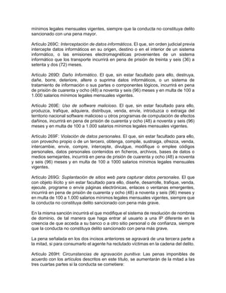 mínimos legales mensuales vigentes, siempre que la conducta no constituya delito
sancionado con una pena mayor.
Artículo 269C: Interceptación de datos informáticos. El que, sin orden judicial previa
intercepte datos informáticos en su origen, destino o en el interior de un sistema
informático, o las emisiones electromagnéticas provenientes de un sistema
informático que los transporte incurrirá en pena de prisión de treinta y seis (36) a
setenta y dos (72) meses.
Artículo 269D: Daño Informático. El que, sin estar facultado para ello, destruya,
dañe, borre, deteriore, altere o suprima datos informáticos, o un sistema de
tratamiento de información o sus partes o componentes lógicos, incurrirá en pena
de prisión de cuarenta y ocho (48) a noventa y seis (96) meses y en multa de 100 a
1.000 salarios mínimos legales mensuales vigentes.
Artículo 269E: Uso de software malicioso. El que, sin estar facultado para ello,
produzca, trafique, adquiera, distribuya, venda, envíe, introduzca o extraiga del
territorio nacional software malicioso u otros programas de computación de efectos
dañinos, incurrirá en pena de prisión de cuarenta y ocho (48) a noventa y seis (96)
meses y en multa de 100 a 1.000 salarios mínimos legales mensuales vigentes.
Artículo 269F: Violación de datos personales. El que, sin estar facultado para ello,
con provecho propio o de un tercero, obtenga, compile, sustraiga, ofrezca, venda,
intercambie, envíe, compre, intercepte, divulgue, modifique o emplee códigos
personales, datos personales contenidos en ficheros, archivos, bases de datos o
medios semejantes, incurrirá en pena de prisión de cuarenta y ocho (48) a noventa
y seis (96) meses y en multa de 100 a 1000 salarios mínimos legales mensuales
vigentes.
Artículo 269G: Suplantación de sitios web para capturar datos personales. El que
con objeto ilícito y sin estar facultado para ello, diseñe, desarrolle, trafique, venda,
ejecute, programe o envíe páginas electrónicas, enlaces o ventanas emergentes,
incurrirá en pena de prisión de cuarenta y ocho (48) a noventa y seis (96) meses y
en multa de 100 a 1.000 salarios mínimos legales mensuales vigentes, siempre que
la conducta no constituya delito sancionado con pena más grave.
En la misma sanción incurrirá el que modifique el sistema de resolución de nombres
de dominio, de tal manera que haga entrar al usuario a una IP diferente en la
creencia de que acceda a su banco o a otro sitio personal o de confianza, siempre
que la conducta no constituya delito sancionado con pena más grave.
La pena señalada en los dos incisos anteriores se agravará de una tercera parte a
la mitad, si para consumarlo el agente ha reclutado víctimas en la cadena del delito.
Artículo 269H: Circunstancias de agravación punitiva: Las penas imponibles de
acuerdo con los artículos descritos en este título, se aumentarán de la mitad a las
tres cuartas partes si la conducta se cometiere:
 