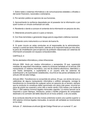 1. Sobre redes o sistemas informáticos o de comunicaciones estatales u oficiales o
del sector financiero, nacionales o extranjeros.
2. Por servidor público en ejercicio de sus funciones.
3. Aprovechando la confianza depositada por el poseedor de la información o por
quien tuviere un vínculo contractual con este.
4. Revelando o dando a conocer el contenido de la información en perjuicio de otro.
5. Obteniendo provecho para sí o para un tercero.
6. Con fines terroristas o generando riesgo para la seguridad o defensa nacional.
7. Utilizando como instrumento a un tercero de buena fe.
8. Si quien incurre en estas conductas es el responsable de la administración,
manejo o control de dicha información, además se le impondrá hasta por tres años,
la pena de inhabilitación para el ejercicio de profesión relacionada con sistemas de
información procesada con equipos computacionales.
CAPITULO. II
De los atentados informáticos y otras infracciones
Artículo 269I: Hurto por medios informáticos y semejantes. El que, superando
medidas de seguridad informáticas, realice la conducta señalada en el artículo 239
manipulando un sistema informático, una red de sistema electrónico, telemático u
otro medio semejante, o suplantando a un usuario ante los sistemas de
autenticación y de autorización establecidos, incurrirá en las penas señaladas en el
artículo 240 de este Código.
Artículo 269J: Transferencia no consentida de activos. El que, con ánimo de lucro y
valiéndose de alguna manipulación informática o artificio semejante, consiga la
transferencia no consentida de cualquier activo en perjuicio de un tercero, siempre
que la conducta no constituya delito sancionado con pena más grave, incurrirá en
pena de prisión de cuarenta y ocho (48) a ciento veinte (120) meses y en multa de
200 a 1.500 salarios mínimos legales mensuales vigentes. La misma sanción se le
impondrá a quien fabrique, introduzca, posea o facilite programa de computador
destinado a la comisión del delito descrito en el inciso anterior, o de una estafa.
Si la conducta descrita en los dos incisos anteriores tuviere una cuantía superior a
200 salarios mínimos legales mensuales, la sanción allí señalada se incrementará
en la mitad.
Artículo 2°. Adiciónese al artículo 58 del Código Penal con un numeral 17, así:
 
