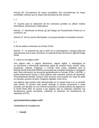 Artículo 58. Circustancias de mayor punibilidad. Son circunstancias de mayor
punibilidad, siempre que no hayan sido previstas de otra manera:
(...)
17. Cuando para la realización de las conductas punibles se utilicen medios
informáticos, electrónicos o telemáticos.
Artículo 3°. Adiciónese al artículo 37 del Código de Procedimiento Penal con un
numeral 6, así:
Artículo 37. De los Jueces Municipales. Los jueces penales municipales conocen:
(...)
6. De los delitos contenidos en el título VII Bis.
Artículo 4°. La presente ley rige a partir de su promulgación y deroga todas las
disposiciones que le sean contrarias, en especial el texto del artículo 195 del Código
Penal.
V. ¿Qué es una página web?
Una página web, o página electrónica, página digital, o ciberpágina es
un documento o información electrónica capaz de contener texto, sonido, vídeo,
programas, enlaces, imágenes, y muchas otras cosas, adaptada para la
llamada World Wide Web (WWW) y que puede ser accedida mediante un navegador
web. Esta información se encuentra generalmente en formato HTML o XHTML, y
puede proporcionar acceso a otras páginas web mediante enlaces de hipertexto.
Frecuentemente también incluyen otros recursos como pueden ser hojas de estilo
en cascada, guiones (scripts), imágenes digitales, entre otros.
Las páginas web pueden estar almacenadas en un equipo local o en un servidor
web remoto. El servidor web puede restringir el acceso únicamente a redes
privadas, por ejemplo, en una intranet corporativa, o puede publicar las páginas en
la World Wide Web. El acceso a las páginas web es realizado mediante una
transferencia desde servidores, utilizando el protocolo de transferencia de
hipertexto (HTTP)
a)¿Características página web?
Característicasde una página web
1. Desarrollo
 