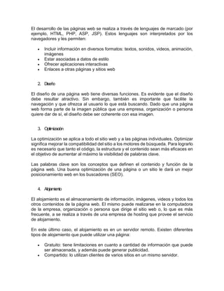 El desarrollo de las páginas web se realiza a través de lenguajes de marcado (por
ejemplo, HTML, PHP, ASP, JSP). Estos lenguajes son interpretados por los
navegadores y les permiten:
 Incluir información en diversos formatos: textos, sonidos, videos, animación,
imágenes
 Estar asociadas a datos de estilo
 Ofrecer aplicaciones interactivas
 Enlaces a otras páginas y sitios web
2. Diseño
El diseño de una página web tiene diversas funciones. Es evidente que el diseño
debe resultar atractivo. Sin embargo, también es importante que facilite la
navegación y que ofrezca al usuario lo que está buscando. Dado que una página
web forma parte de la imagen pública que una empresa, organización o persona
quiere dar de sí, el diseño debe ser coherente con esa imagen.
3. Optimización
La optimización se aplica a todo el sitio web y a las páginas individuales. Optimizar
significa mejorar la compatibilidad del sitio a los motores de búsqueda. Para lograrlo
es necesario que tanto el código, la estructura y el contenido sean más eficaces en
el objetivo de aumentar al máximo la visibilidad de palabras clave.
Las palabras clave son los conceptos que definen el contenido y función de la
página web. Una buena optimización de una página o un sitio le dará un mejor
posicionamiento web en los buscadores (SEO).
4. Alojamiento
El alojamiento es el almacenamiento de información, imágenes, videos y todos los
otros contenidos de la página web. El mismo puede realizarse en la computadora
de la empresa, organización o persona que dirige el sitio web o, lo que es más
frecuente, a se realiza a través de una empresa de hosting que provee el servicio
de alojamiento.
En este último caso, el alojamiento es en un servidor remoto. Existen diferentes
tipos de alojamiento que puede utilizar una página:
 Gratuito: tiene limitaciones en cuanto a cantidad de información que puede
ser almacenada, y además puede generar publicidad.
 Compartido: lo utilizan clientes de varios sitios en un mismo servidor.
 