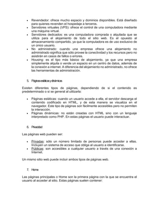  Revendedor: ofrece mucho espacio y dominios disponibles. Está diseñado
para quienes revenden el hospedaje a terceros.
 Servidores virtuales (VPS): ofrece el control de una computadora mediante
una máquina virtual.
 Servidores dedicados: es una computadora comprada o alquilada que se
utiliza para el alojamiento de todo el sitio web. Es el opuesto al
almacenamiento compartido, ya que la computadora es de uso exclusivo de
un único usuario.
 No administrado: cuando una empresa ofrece una alojamiento no
administrado significa que sólo provee la conectividad y los recursos pero no
asistirán en casos de fallos o errores.
 Housing: es el tipo más básico de alojamiento, ya que una empresa
simplemente alquila o vende un espacio en un centro de datos, además de
la conexión a internet. A diferencia del alojamiento no administrado, no ofrece
las herramientas de administración.
5. Páginasestáticasydinámicas
Existen diferentes tipos de páginas, dependiendo de si el contenido es
predeterminado o si se general al utilizarla:
 Páginas estáticas: cuando un usuario accede a ella, el servidor descarga el
contenido codificado en HTML, y de esta manera se visualiza en el
navegador. Este tipo de páginas son fácilmente accesibles pero no permiten
la interacción.
 Páginas dinámicas: no están creadas con HTML sino con un lenguaje
interpretado como PHP. En estas páginas el usuario puede interactuar.
6. Privacidad
Las páginas web pueden ser:
 Privadas: sólo un número limitado de personas puede acceder a ellas.
Incluyen un sistema de acceso que obliga al usuario a identificarse.
 Públicas: son accesibles a cualquier usuario a través de una conexión a
Internet.
Un mismo sitio web puede incluir ambos tipos de páginas web.
7. Home
Las páginas principales o Home son la primera página con la que se encuentra el
usuario al acceder al sitio. Estas páginas suelen contener:
 