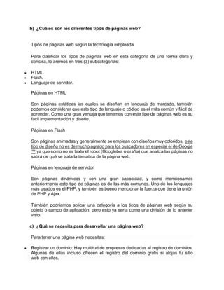 b) ¿Cuáles son los diferentes tipos de páginas web?
Tipos de páginas web según la tecnología empleada
Para clasificar los tipos de páginas web en esta categoría de una forma clara y
concisa, lo aremos en tres (3) subcategorías:
 HTML.
 Flash.
 Lenguaje de servidor.
Páginas en HTML
Son páginas estáticas las cuales se diseñan en lenguaje de marcado, también
podemos considerar que este tipo de lenguaje o código es el más común y fácil de
aprender. Como una gran ventaja que tenemos con este tipo de páginas web es su
fácil implementación y diseño.
Páginas en Flash
Son páginas animadas y generalmente se emplean con diseños muy coloridos, este
tipo de diseño no es de mucho agrado para los buscadores en especial el de Google
™ ya que como no es texto el robot (Googlebot o araña) que analiza las páginas no
sabrá de qué se trata la temática de la página web.
Páginas en lenguaje de servidor
Son páginas dinámicas y con una gran capacidad, y como mencionamos
anteriormente este tipo de páginas es de las más comunes. Uno de los lenguajes
más usados es el PHP, y también es bueno mencionar la fuerza que tiene la unión
de PHP y Ajax.
También podríamos aplicar una categoría a los tipos de páginas web según su
objeto o campo de aplicación, pero esto ya sería como una división de lo anterior
visto.
c) ¿Qué se necesita para desarrollar una página web?
Para tener una página web necesitas:
 Registrar un dominio: Hay multitud de empresas dedicadas al registro de dominios.
Algunas de ellas incluso ofrecen el registro del dominio gratis si alojas tu sitio
web con ellos.
 