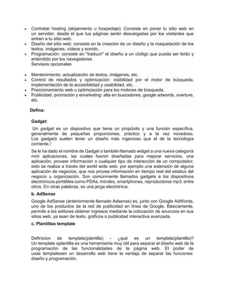  Contratar hosting (alojamiento u hospedaje): Consiste en poner tu sitio web en
un servidor, desde el que tus páginas serán descargadas por los visitantes que
entren a tu sitio web.
 Diseño del sitio web: consiste en la creación de un diseño y la maquetación de los
textos, imágenes, vídeos y sonido.
 Programación: consiste en "traducir" el diseño a un código que pueda ser leído y
entendido por los navegadores.
Servisios opcionales
 Mantenimiento: actualización de textos, imágenes, etc.
 Control de resultados y optimización: visibilidad por el motor de búsqueda,
implementación de la accesibilidad y usabilidad, etc.
 Posicionamiento web u optimización para los motores de búsqueda.
 Publicidad, promoción y emarketing: alta en buscadores, google adwords, overture,
etc.
Defina:
Gadget:
Un gadget es un dispositivo que tiene un propósito y una función específica,
generalmente de pequeñas proporciones, práctico y a la vez novedoso.
Los gadgets suelen tener un diseño más ingenioso que el de la tecnología
corriente.1
Se le ha dado el nombre de Gadget o también llamado widget a una nueva categoría
mini aplicaciones, las cuales fueron diseñadas para mejorar servicios, una
aplicación, proveer información o cualquier tipo de interacción de un computador;
esto se realiza a través del world wide web, por ejemplo una extensión de alguna
aplicación de negocios, que nos provea información en tiempo real del estatus del
negocio u organización. Son comúnmente llamados gadgets a los dispositivos
electrónicos portátiles como PDAs, móviles, smartphones, reproductores mp3, entre
otros. En otras palabras, es una jerga electrónica.
b. AdSense
Google AdSense (anteriormente llamado Adsense) es, junto con Google AdWords,
uno de los productos de la red de publicidad en línea de Google. Básicamente,
permite a los editores obtener ingresos mediante la colocación de anuncios en sus
sitios web, ya sean de texto, gráficos o publicidad interactiva avanzada.
c. Plantillao template
Definicion de template(plantilla) - ¿qué es un template(plantilla)?
Un template oplantilla es una herramienta muy útil para separar el diseño web de la
programación de las funcionalidades de la página web. El poder de
usas templatesen un desarrollo web tiene la ventaja de separar las funciones:
diseño y programación.
 