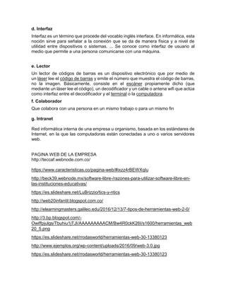 d. Interfaz
Interfaz es un término que procede del vocablo inglés interface. En informática, esta
noción sirve para señalar a la conexión que se da de manera física y a nivel de
utilidad entre dispositivos o sistemas. ... Se conoce como interfaz de usuario al
medio que permite a una persona comunicarse con una máquina.
e. Lector
Un lector de códigos de barras es un dispositivo electrónico que por medio de
un láser lee el código de barras y emite el número que muestra el código de barras,
no la imagen. Básicamente, consiste en el escáner propiamente dicho (que
mediante un láser lee el código), un decodificador y un cable o antena wifi que actúa
como interfaz entre el decodificador y el terminal o la computadora.
f. Colaborador
Que colabora con una persona en un mismo trabajo o para un mismo fin
g. Intranet
Red informática interna de una empresa u organismo, basada en los estándares de
Internet, en la que las computadoras están conectadas a uno o varios servidores
web.
PAGINA WEB DE LA EMPRESA
http://teccaf.webnode.com.co/
https://www.caracteristicas.co/pagina-web/#ixzz4rBEWXqIu
http://beck39.webnode.mx/software-libre-/razones-para-utilizar-software-libre-en-
las-instituciones-educativas/
https://es.slideshare.net/LuBrizzio/tics-y-ntics
http://web20infantil.blogspot.com.co/
http://elearningmasters.galileo.edu/2016/12/13/7-tipos-de-herramientas-web-2-0/
http://3.bp.blogspot.com/-
Owiffpjulgs/Tbuhiu1jTJI/AAAAAAAAACM/Bw4R0ckK26I/s1600/herramientas_web
20_5.png
https://es.slideshare.net/rrodasworld/herramientas-web-30-13380123
http://www.ejemplos.org/wp-content/uploads/2016/09/web-3.0.jpg
https://es.slideshare.net/rrodasworld/herramientas-web-30-13380123
 