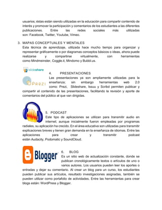 usuarios; éstas están siendo utilizadas en la educación para compartir contenido de
interés y promover la participación y comentarios de los estudiantes a las diferentes
publicaciones. Entre las redes sociales más utilizadas
son: Facebook, Twitter, Youtube, Vimeo.
3. MAPAS CONCEPTUALES Y MENTALES
Esta técnica de aprendizaje, utilizada hace mucho tiempo para organizar y
representar gráficamente o por diagramas conceptos básicos o ideas, ahora puede
realizarse y compartirse virtualmente, con herramientas
como Mindmeinster, Coggle.it, Mindomo y Bubbl.us.
4. PRESENTACIONES
Las presentaciones ya son ampliamente utilizadas para la
enseñanza; sin embargo herramientas web 2.0
como: Prezi, Slideshare, Issuu y Scribd permiten publicar y
compartir el contenido de las presentaciones, facilitando la revisión y aporte de
comentarios del público al que van dirigidas.
5. PODCAST
Este tipo de aplicaciones se utilizan para transmitir audio en
internet; aunque inicialmente fueron empleadas por programas
radiales, su aplicación ha crecido. En el área educativa son utilizadas para transmitir
explicaciones breves y tienen gran demanda en la enseñanza de idiomas. Entre las
aplicaciones para crear y transmitir podcast
están Audacity, Podomatic y SoundCloud.
6. BLOG
Es un sitio web de actualización constante, donde se
publican cronológicamente textos o artículos de uno o
varios autores. Los usuarios pueden leer los aportes o
entradas y dejar su comentario. Al crear un blog para un curso, los estudiantes
pueden publicar sus artículos, resultado investigaciones asignadas, también se
pueden utilizar como portafolio de actividades. Entre las herramientas para crear
blogs están: WordPress y Blogger.
 