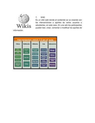 7. WIKI
Es un sitio web donde el contenido se va creando con
las intervenciones o aportes de varios usuarios o
estudiantes, en este caso. En una wiki los participantes
pueden leer, crear, comentar o modificar los aportes de
información.
 
