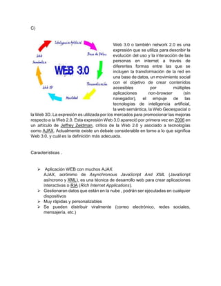 C)
Web 3.0 o también network 2.0 es una
expresión que se utiliza para describir la
evolución del uso y la interacción de las
personas en internet a través de
diferentes formas entre las que se
incluyen la transformación de la red en
una base de datos, un movimiento social
con el objetivo de crear contenidos
accesibles por múltiples
aplicaciones non-browser (sin
navegador), el empuje de las
tecnologías de inteligencia artificial,
la web semántica, la Web Geoespacial o
la Web 3D. La expresión es utilizada por los mercados para promocionar las mejoras
respecto a la Web 2.0. Esta expresión Web 3.0 apareció por primera vez en 2006 en
un artículo de Jeffrey Zeldman, crítico de la Web 2.0 y asociado a tecnologías
como AJAX. Actualmente existe un debate considerable en torno a lo que significa
Web 3.0, y cuál es la definición más adecuada.
Características .
 Aplicación WEB con muchos AJAX
AJAX, acrónimo de Asynchronous JavaScript And XML (JavaScript
asíncrono y XML), es una técnica de desarrollo web para crear aplicaciones
interactivas o RIA (Rich Internet Applications).
 Gestionaran datos que están en la nube , podrán ser ejecutadas en cualquier
dispositivos
 Muy rápidas y personalizables
 Se pueden distribuir viralmente (correo electrónico, redes sociales,
mensajería, etc.)
 