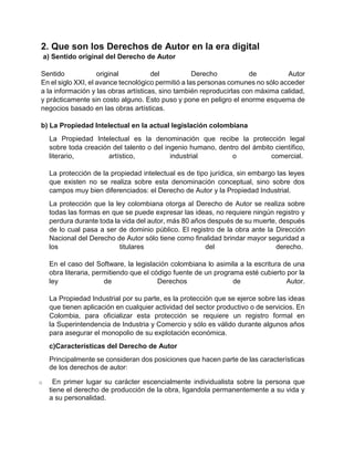 2. Que son los Derechos de Autor en la era digital
a) Sentido original del Derecho de Autor
Sentido original del Derecho de Autor
En el siglo XXI, el avance tecnológico permitió a las personas comunes no sólo acceder
a la información y las obras artísticas, sino también reproducirlas con máxima calidad,
y prácticamente sin costo alguno. Esto puso y pone en peligro el enorme esquema de
negocios basado en las obras artísticas.
b) La Propiedad Intelectual en la actual legislación colombiana
La Propiedad Intelectual es la denominación que recibe la protección legal
sobre toda creación del talento o del ingenio humano, dentro del ámbito científico,
literario, artístico, industrial o comercial.
La protección de la propiedad intelectual es de tipo jurídica, sin embargo las leyes
que existen no se realiza sobre esta denominación conceptual, sino sobre dos
campos muy bien diferenciados: el Derecho de Autor y la Propiedad Industrial.
La protección que la ley colombiana otorga al Derecho de Autor se realiza sobre
todas las formas en que se puede expresar las ideas, no requiere ningún registro y
perdura durante toda la vida del autor, más 80 años después de su muerte, después
de lo cual pasa a ser de dominio público. El registro de la obra ante la Dirección
Nacional del Derecho de Autor sólo tiene como finalidad brindar mayor seguridad a
los titulares del derecho.
En el caso del Software, la legislación colombiana lo asimila a la escritura de una
obra literaria, permitiendo que el código fuente de un programa esté cubierto por la
ley de Derechos de Autor.
La Propiedad Industrial por su parte, es la protección que se ejerce sobre las ideas
que tienen aplicación en cualquier actividad del sector productivo o de servicios. En
Colombia, para oficializar esta protección se requiere un registro formal en
la Superintendencia de Industria y Comercio y sólo es válido durante algunos años
para asegurar el monopolio de su explotación económica.
c)Características del Derecho de Autor
Principalmente se consideran dos posiciones que hacen parte de las características
de los derechos de autor:
o En primer lugar su carácter escencialmente individualista sobre la persona que
tiene el derecho de producción de la obra, ligandola permanentemente a su vida y
a su personalidad.
 