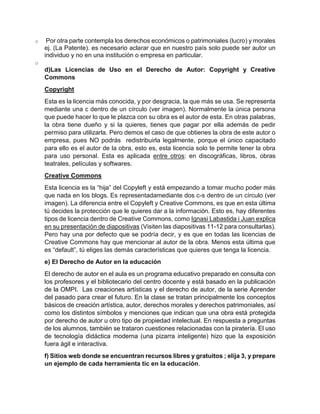 o Por otra parte contempla los derechos económicos o patrimoniales (lucro) y morales
ej. (La Patente). es necesario aclarar que en nuestro país solo puede ser autor un
individuo y no en una institución o empresa en particular.
o
d)Las Licencias de Uso en el Derecho de Autor: Copyright y Creative
Commons
Copyright
Esta es la licencia más conocida, y por desgracia, la que más se usa. Se representa
mediante una c dentro de un círculo (ver imagen). Normalmente la única persona
que puede hacer lo que le plazca con su obra es el autor de esta. En otras palabras,
la obra tiene dueño y si la quieres, tienes que pagar por ella además de pedir
permiso para utilizarla. Pero demos el caso de que obtienes la obra de este autor o
empresa, pues NO podrás redistribuirla legalmente, porque el único capacitado
para ello es el autor de la obra, esto es, esta licencia solo te permite tener la obra
para uso personal. Esta es aplicada entre otros: en discográficas, libros, obras
teatrales, películas y softwares.
Creative Commons
Esta licencia es la “hija” del Copyleft y está empezando a tomar mucho poder más
que nada en los blogs. Es representadamediante dos c-s dentro de un círculo (ver
imagen). La diferencia entre el Copyleft y Creative Commons, es que en esta última
tú decides la protección que le quieres dar a la información. Esto es, hay diferentes
tipos de licencia dentro de Creative Commons, como Ignasi Labastida i Juan explica
en su presentación de diapositivas (Visiten las diapositivas 11-12 para consultarlas).
Pero hay una por defecto que se podría decir, y es que en todas las licencias de
Creative Commons hay que mencionar al autor de la obra. Menos esta última que
es “default”, tú eliges las demás características que quieres que tenga la licencia.
e) El Derecho de Autor en la educación
El derecho de autor en el aula es un programa educativo preparado en consulta con
los profesores y el bibliotecario del centro docente y está basado en la publicación
de la OMPI. Las creaciones artísticas y el derecho de autor, de la serie Aprender
del pasado para crear el futuro. En la clase se tratan principalmente los conceptos
básicos de creación artística, autor, derechos morales y derechos patrimoniales, así
como los distintos símbolos y menciones que indican que una obra está protegida
por derecho de autor u otro tipo de propiedad intelectual. En respuesta a preguntas
de los alumnos, también se trataron cuestiones relacionadas con la piratería. El uso
de tecnología didáctica moderna (una pizarra inteligente) hizo que la exposición
fuera ágil e interactiva.
f) Sitios web donde se encuentran recursos libres y gratuitos ; elija 3, y prepare
un ejemplo de cada herramienta tic en la educación.
 