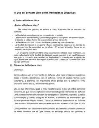 III. Uso del Software Libre en las Instituciones Educativas
a) Qué es el Software Libre
¿Qué es el Software Libre?
. De modo más preciso, se refiere a cuatro libertades de los usuarios del
software:
 La libertad de usar el programa, con cualquier propósito
 La libertad de estudiar cómo funciona el programa, y adaptarlo a tus necesidades .
El acceso al código fuente es una condición previa para esto.
 La libertad de distribuir copias, con lo que puedes ayudar a tu vecino .
 La libertad de mejorar el programa y hacer públicas las mejoras a los demás, de
modo que toda la comunidad se beneficie. . El acceso al código fuente es un
requisito previo para esto.
Un programa es software libre si los usuarios tienen todas estas libertades. Así
pues, deberías tener la libertad de distribuir copias, sea con o sin modificaciones,
sea gratis o cobrando una cantidad por la distribución, a cualquiera y a cualquier
lugar. El ser libre de hacer esto significa (entre otras cosas) que no tienes que pedir
o pagar permisos.
b) Diferencias del Software Libre
Diferencias
Como podemos ver, el movimiento del Software Libre hace hincapié en cuestiones
éticas y morales relacionadas con el software, viendo el aspecto técnico como
secundario, a diferencia del movimiento Open Source que lo establece como
prioritario, siendo esta su diferencia más grande.
Otra de sus diferencias, quizá la más importante para lo que al ámbito comercial
concierne, es que con una aplicación desarrollada bajo los estándares del Software
Libre puedes obtener remuneración por conceptos de desarrollo, soporte y puesta a
punto siempre y cuando entregues los fuentes, a diferencia del movimiento Open
Source que no te obliga a hacerlo. Todos los productos desarrollados en Software
Libre así como sus derivados siempre deben ser libres, a diferencia de Open Source.
Como podemos ver, básicamente el movimiento de Software Libre tiene diferencias
de índole filosóficas con el Open Source, sin embargo, ambos han permitido el
 