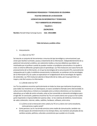 UNIVERSIDAD PEDAGOGICA Y TECNOLOGICA DE COLOMBIA
FCULTAD CIENCIAS DE LA EDUCACION
LICENCIATURA EN INFORMATICA Y TECNOLOGIA
TICS Y AMBIENTES DE APRENDIZAJE
TALLER # 1
(26/04/2019)
Nombre: Ronald Felipe Camargo Suarez Cód.: 201610885
Taller de lectura y análisis crítico
1. Interpretación:
1.1.¿Que son las TIC?
Se trata de un conjunto de herramientas o recursos de tipo tecnológico y comunicacional, que
sirven para facilitar la emisión, acceso y tratamiento de la información. Independientemente de su
potencial instrumental y estético, son solamente medios y recursos didácticos que deben ser
movilizados por el profesor cuando les puedan resolver un problema comunicativo o le ayuden a
crear un entorno diferente y propicio para el aprendizaje. Las TICS involucran una nueva forma de
procesamiento de la información, en el que las tecnologías de la comunicación (TC), esencialmente
compuestas por la radio, la telefonía convencional y la televisión, se combinan con las tecnologías
de la información (TI), las cuales se especializan en la digitalización de las tecnologías de registro
de contenidos. Las TICS involucran además el desarrollo de las redes, por lo que permiten un
mayor y más fácil acceso a la información.
1.2.¿Dónde están las TIC?
Los Tics las podemos encontrar particularmente en todas las áreas que realizamos las personas,
pues todos nos movemos en un ciberespacio, la nueva sociedad es llamada como cibersociedad, la
cultura como cibercultura, el dinero es manejado como un dinero electrónico y en las estancias
educativas ya se habla de centro virtuales, estas se han convertido en elemento estratégicos para
el siglo XXI. En conclusión, podemos encontrar las Tics en nuestro diario vivir ya que se han vuelto
parte importante e imprescindible de nuestras vidas: en los sistemas de telefonía, transmisiones
de radio o televisión, internet, cables, satélites, hardware, software, entre otros.
1.3.¿Cómo se da la interacción entre usted y las TIC en su diario vivir como estudiante,
como persona y sujeto social?
 Como persona: Las tic nos brinda servicios como medio de comunicación, también nos
brinda espacio de entretenimiento en los tiempos libres, nos mantiene actualizados de los
cambios sociales, políticos, culturales y económicos que suceden en el mundo.
 