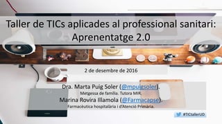 Taller de TICs aplicades al professional sanitari:
Aprenentatge 2.0
Dra. Marta Puig Soler (@mpuigsoler).
Metgessa de família. Tutora MIR.
Marina Rovira Illamola (@Farmacapse).
Farmacèutica hospitalària i d’Atenció Primària.
2 de desembre de 2016
#TICtallerUD
 