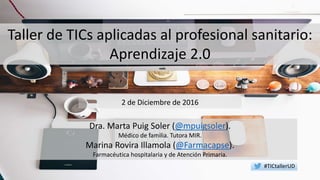 Taller de TICs aplicadas al profesional sanitario:
Aprendizaje 2.0
Dra. Marta Puig Soler (@mpuigsoler).
Médico de familia. Tutora MIR.
Marina Rovira Illamola (@Farmacapse).
Farmacéutica hospitalaria y de Atención Primaria.
2 de Diciembre de 2016
#TICtallerUD
 
