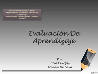 Evaluación De
Aprendizaje
Por:
Ciro Esclopis
Mirian De León
Universidad Tecnológica Oteima
Especialización en Entornos Virtuales de
Aprendizaje
Evaluación de Aprendizajes en Entornos
Virtuales
 