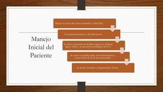 Manejo
Inicial del
Paciente
Manejo en el área del evento traumático (A,B,C,D,E)
Se encuentra paciente en decúbito prono.
Se coloca al paciente en decúbito supino, se verifican
signos vitales y se encuentra un Glasgow de 8/15.
Se coloca en parrilla rígida, con mantenimiento y
conservación de la vía aérea permeable.
Se decide el traslado a Hospital Santo Tomás.
 