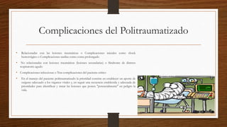 Complicaciones del Politraumatizado
• Relacionadas con las lesiones traumáticas o Complicaciones iniciales como shock
hemorrágico o Complicaciones tardías como coma prolongado
• No relacionadas con lesiones traumáticas (lesiones secundarias) o Síndrome de distress
respiratorio agudo
• Complicaciones infecciosas o Tras complicaciones del paciente crítico
• En el manejo del paciente politraumatizado la prioridad consiste en establecer un aporte de
oxígeno adecuado a los órganos vitales y, en seguir una secuencia establecida y adecuada de
prioridades para identificar y tratar las lesiones que ponen "potencialmente" en peligro la
vida.
 