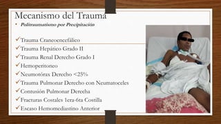 Mecanismo del Trauma
• Politraumatismo por Precipitación
Trauma Craneoencefálico
Trauma Hepático Grado II
Trauma Renal Derecho Grado I
Hemoperitoneo
Neumotórax Derecho <25%
Trauma Pulmonar Derecho con Neumatoceles
Contusión Pulmonar Derecha
Fracturas Costales 1era-6ta Costilla
Escaso Hemomediastino Anterior
 