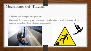 Mecanismo del Trauma
• Politraumatismo por Precipitación:
Conjunto de traumas y/o contusiones producidos por el desplome de la
persona por debajo de su plano de sustentación.
 