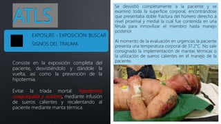 ATLS
Consiste en la exposición completa del
paciente, desvistiéndolo y dándole la
vuelta, así como la prevención de la
hipotermia.
Evitar la tríada mortal: hipotermia,
coagulopatía y acidosis, mediante infusión
de sueros calientes y recalentando al
paciente mediante manta térmica.
Se desvistió completamente a la paciente y se
examinó toda la superficie corporal, encontrándose
que presentaba doble fractura del húmero derecho a
nivel proximal y medial la cual fue contenida en una
férula para inmovilizar el miembro hasta manejo
posterior.
Al momento de la evaluación en urgencias la paciente
presenta una temperatura corporal de 37.2°C. No sale
consignado la implementación de mantas térmicas o
la utilización de sueros calientes en el manejo de la
paciente.
EXPOSURE - EXPOSICIÓN: BUSCAR
SIGNOS DEL TRAUMA
 