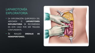 LAPAROTOMÍA
EXPLORATORIA
• LA EXPLORACIÓN QUIRÚRGICA DEL
ABDOMEN O LAPAROTOMÍA
EXPLORATORIA SE RECOMIENDA
EN ESTE CASO POR SER TRAUMA
CONTUNDENTE.
• SE REALIZÓ DRENAJE DE
HEMOPERITONEO.
 