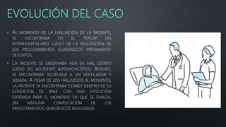 EVOLUCIÓN DEL CASO
• AL MOMENTO DE LA EVALUACIÓN DE LA PACIENTE,
SE ENCONTRABA EN EL TERCER DÍA
INTRAHOSPITALARIO LUEGO DE LA REALIZACIÓN DE
LOS PROCEDIMIENTOS QUIRÚRGICOS PREVIAMENTE
DESCRITOS.
• LA PACIENTE SE OBSERVABA AÚN EN MAL ESTADO
LUEGO DEL ACCIDENTE AUTOMOVILÍSTICO. ADEMÁS,
SE ENCONTRABA ACOPLADA A UN VENTILADOR Y
SEDADA. A PESAR DE LOS HALLAZGOS AL MOMENTO,
LA PACIENTE SE ENCONTRABA ESTABLE DENTRO DE SU
CONDICIÓN DE BASE CON UNA EVOLUCIÓN
ESPERADA PARA EL MOMENTO EN QUE SE EVALÚA,
SIN NINGUNA COMPLICACIÓN DE LOS
PROCEDIMIENTOS QUIRÚRGICOS REALIZADOS.
 