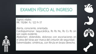 EXAMEN FÍSICO AL INGRESO
Signos vitales:
PA: 110/84 Fc: 122 Fr:17
Alerta, consciente, orientada.
Cardiopulmonar: taquicárdica, Rs Rs Ns, Rs Cs Rs sin
son soplo evidente.
Abdomen: distendido, doloroso con escoriaciones en
el área del tórax por marca del cinturón de seguridad.
Extremidades: simétricas, con férula en brazo derecho.
 