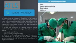 ATLS
AIRWAY - VÍA AÉREA
Lo primero que se evalúa en el paciente es la respuesta
verbal. El paciente respondió, por lo que en la mayoría de los
casos, solo con esto, podemos descartar una obstrucción de
la vía aérea. Siempre manteniendo la elevación de la
mandíbula y manteniendo el control del cuello del paciente
para prevenir lesiones
En el caso que el paciente no conteste, debemos evaluar
mediante la exploración la faringe. Para esto podemos
realizar:
• Aspirado de la orofaringe
• Barrido utilizando nuestros dedos.
La ultima no es el metodo preferido, ya que si no tenemos
una buena vista o certeza de algún objeto, podemos
terminar ocasionando más daño al paciente propulsando un
objeto hacia adentro.
 