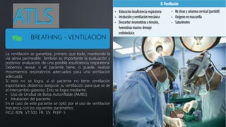 ATLS
BREATHING - VENTILACIÓN
La ventilación se garantiza, primero que todo, mantiendo la
vía aérea permeable. También es importante la evaluación y
posterior evaluación de una posible insuficiencia respiratoria.
Debemos revisar si el paciente tiene, o puede, realizar
movimientos respiratorios adecuados para una ventilación
adecuada.
Si esto no se logra, si el paciente no tiene ventilación
espontánea, debemos asegurar su ventilación para que se de
el intercambio gaseoso. Esto se logra mediante:
• Uso de Unidad de Bolsa Autoinflable (AMBU)
• Intubación del paciente
En el caso de este paciente se optó por el uso de ventilación
mecánica con los siguientes parámetros:
FIO2: 80% VT:500 FR: 12x PEEP: 5
 