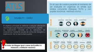ATLS
El objetivo principal es detectar cualquier afectación
neurológica que requiera un tratamiento urgente.
La exploración consiste en la valoración de
consciencia mediante escala de coma de Glasglow y
exploración de la reactividad pupilar.
En el caso de nuestra paciente al momento de
ser evaluada en urgencias se señala que
estaba consciente (Glasgow 15/15) y con
pupilas isocóricas reactivas a la luz.
DISABILITY - DAÑO
 
