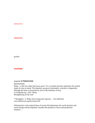 instructivos
alternativas
gestión
tecnologías
pregunta 12 TRADUCCION
DEFINITION.
Rama .- is the tree where the leaves grow. It is a wooden structure attached to the central
trunk of a tree or shrub. The branches can grow horizontally, vertically or diagonally,
although the latter is presented by most of the branches of trees.
es.wikipedia.org / wiki / Rama
Strengthening on the web:
* Strengthen - tr. Make more strong and vigorous. ... See definition
www.definicion.org/diccionario/49
Infrastructure is the material base of society that determines the social structure and
social change and development. Includes the productive forces and production
relations. ...
 