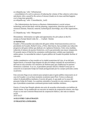 es.wikipedia.org / wiki / Infrastructure
.- consolidation of a soil to a process of reducing the volume of fine cohesive soils (clays
and plastic silts), caused by the action of stresses (loads) on its mass and that happens
over a long time generally. ...
es.wikipedia.org / wiki / Consolidación_ (soil)
.- The Administration also known as Business Administration is social science,
technology and art that deals with the planning, organization, direction and control of
resources (human, financial, material, technological, knowledge, etc) of the organization ,
to ...
es.wikipedia.org / wiki / Management
Dimandantes. Information on rights and opportunities for job seekers in the EU.
europa.eu Europe Quick Links for ... - Cached - Similar
13 NOTICIAS
Ecuador y Perú acuerdan una reducción del gasto militar Americaeconomica.com Los
presidentes de Ecuador, Rafael Correa, y Perú, Alán García, han acordado una reducción
progresiva del gasto militar que dedican a la vigilancia fronteriza. Entre otras medidas,
reducirán el número de puestos fronterizos, con lo que pretenden una mayor integración.
El acuerdo marca el final de las constantes confrontaciones verbales que mantienen
ambos países. La necesidad de reducir el gasto público de Ecuador ha podido facilitar el
convenio.
Ambos mandatarios se han reunido en la ciudad ecuatoriana de Loja, al sur del país.
Según García, el acuerdo llega después de años de trabajo conjunto de acercamiento y
derivará en una consulta a los ministros de Defensa para que establezcan los puestos
fronterizos a eliminar. A su vez, el presidente peruano felicitó a Rafael Correa por su
actuación en el presunto Golpe de Estado protagonizado por los cuerpos policiales contra
su persona.
Este convenio llega en un contexto poco propicio para el gasto público innecesario en el
caso de Ecuador y en un buen momento económico para Perú. Correa se afana por
reducir la deuda pública mediante el recorte del gasto, lo que pudo ser la causa del
presunto Golpe de Estado. Los analistas entienden el acuerdo en este contexto y auguran
que el presidente ecuatoriano continuará promoviendo medidas similares.
García y Correa han firmado además otra serie de acuerdos relacionados con ámbitos de
interés mutuo. Se ha establecido un convenio en materia de cooperación minera, otro bajo
el que se crea una Comisión Binacional de cooperación hídrica y dos más en materia
social.
2010-10-27
14 ELUSTRE CADA EMAGEN
15 IMAGENES ANIMADOS.
 