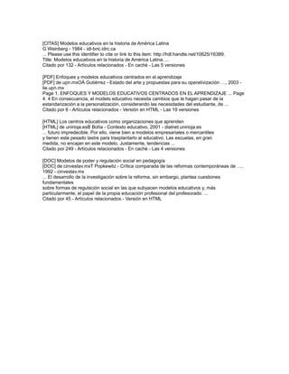 [CITAS] Modelos educativos en la historia de América Latina
G Weinberg - 1984 - idl-bnc.idrc.ca
... Please use this identifier to cite or link to this item: http://hdl.handle.net/10625/16389.
Title: Modelos educativos en la historia de América Latina. ...
Citado por 132 - Artículos relacionados - En caché - Las 5 versiones
[PDF] Enfoques y modelos educativos centrados en el aprendizaje
[PDF] de upn.mxOÁ Gutiérrez - Estado del arte y propuestas para su operativización …, 2003 -
lie.upn.mx
Page 1. ENFOQUES Y MODELOS EDUCATIVOS CENTRADOS EN EL APRENDIZAJE ... Page
4. 4 En consecuencia, el modelo educativo necesita cambios que le hagan pasar de la
estandarización a la personalización, considerando las necesidades del estudiante, de ...
Citado por 6 - Artículos relacionados - Versión en HTML - Las 19 versiones
[HTML] Los centros educativos como organizaciones que aprenden
[HTML] de unirioja.esB Botía - Contexto educativo, 2001 - dialnet.unirioja.es
... futuro impredecible. Por ello, viene bien a modelos empresariales o mercantiles
y tienen este pesado lastre para trasplantarlo al educativo. Las escuelas, en gran
medida, no encajan en este modelo. Justamente, tendencias ...
Citado por 249 - Artículos relacionados - En caché - Las 4 versiones
[DOC] Modelos de poder y regulación social en pedagogía
[DOC] de cinvestav.mxT Popkewitz - Crítica comparada de las reformas contemporáneas de …,
1992 - cinvestav.mx
... El desarrollo de la investigación sobre la reforma, sin embargo, plantea cuestiones
fundamentales
sobre formas de regulación social en las que subyacen modelos educativos y, más
particularmente, el papel de la propia educación profesional del profesorado. ...
Citado por 45 - Artículos relacionados - Versión en HTML
 