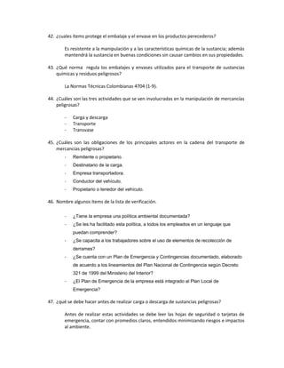 42. ¿cuales ítems protege el embalaje y el envase en los productos perecederos?

        Es resistente a la manipulación y a las características químicas de la sustancia; además
        mantendrá la sustancia en buenas condiciones sin causar cambios en sus propiedades.

43. ¿Qué norma regula los embalajes y envases utilizados para el transporte de sustancias
    químicas y residuos peligrosos?

        La Normas Técnicas Colombianas 4704 (1-9).

44. ¿Cuáles son las tres actividades que se ven involucradas en la manipulación de mercancías
    peligrosas?

        -   Carga y descarga
        -   Transporte
        -   Transvase

45. ¿Cuáles son las obligaciones de los principales actores en la cadena del transporte de
    mercancías peligrosas?
        -   Remitente o propietario.
        -   Destinatario de la carga.
        -   Empresa transportadora.
        -   Conductor del vehículo.
        -   Propietario o tenedor del vehículo.

46. Nombre algunos ítems de la lista de verificación.

        -   ¿Tiene la empresa una política ambiental documentada?
        -   ¿Se les ha facilitado esta política, a todos los empleados en un lenguaje que
            puedan comprender?
        -   ¿Se capacita a los trabajadores sobre el uso de elementos de recolección de
            derrames?
        -   ¿Se cuenta con un Plan de Emergencia y Contingencias documentado, elaborado
            de acuerdo a los lineamientos del Plan Nacional de Contingencia según Decreto
            321 de 1999 del Ministerio del Interior?
        -   ¿El Plan de Emergencia de la empresa está integrado al Plan Local de
            Emergencia?

47. ¿qué se debe hacer antes de realizar carga o descarga de sustancias peligrosas?

        Antes de realizar estas actividades se debe leer las hojas de seguridad o tarjetas de
        emergencia, contar con promedios claros, entendidos minimizando riesgos e impactos
        al ambiente.
 