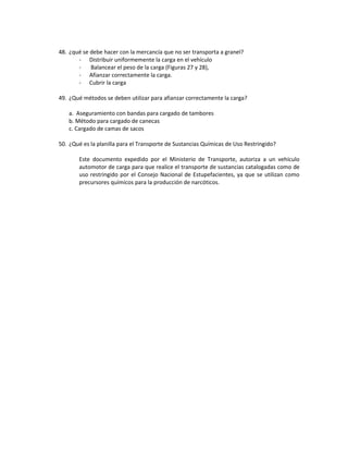 48. ¿qué se debe hacer con la mercancía que no ser transporta a granel?
       - Distribuir uniformemente la carga en el vehículo
       -    Balancear el peso de la carga (Figuras 27 y 28),
       - Afianzar correctamente la carga.
       - Cubrir la carga

49. ¿Qué métodos se deben utilizar para afianzar correctamente la carga?

    a. Aseguramiento con bandas para cargado de tambores
    b. Método para cargado de canecas
    c. Cargado de camas de sacos

50. ¿Qué es la planilla para el Transporte de Sustancias Químicas de Uso Restringido?

        Este documento expedido por el Ministerio de Transporte, autoriza a un vehículo
        automotor de carga para que realice el transporte de sustancias catalogadas como de
        uso restringido por el Consejo Nacional de Estupefacientes, ya que se utilizan como
        precursores químicos para la producción de narcóticos.
 