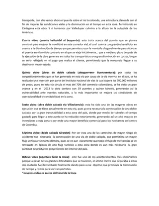transporte, con ello vemos ahora el puente sobre el rio la colorada, una estructura planeada con el
fin de mejorar las condiciones viales y la disminución en el tiempo en esta zona. Terminando en
Cartagena esta obra. Y si tomamos por Valledupar culmina a la altura de la autopista de las
Américas.

Cuarto video (puente helicoidal el boquerón): este trata acerca del puente que se planea
construir para mejorar la movilidad en este corredor vial, el cual cuenta con grandes beneficios en
cuanto a la disminución de tiempo ya que permite cruzar la montaña diagonalmente para alcanzar
el puente en el sentido contrario en el que se viaja inicialmente , que a mediano plazo después de
la ejecución de la obra generara en todos los transportistas una gran disminución en costos, lo que
se vería reflejado en el pago que realiza el cliente, permitiendo que la mercancía llegue a su
destino en mejor estado.

Quinto video (obras de doble calzada Loboguerrero- Buenaventura): por todos los
congestionamientos que se han generado en esta vía por causa de la ola invernal en el país, se ha
realizado una inversión por parte del instituto nacional de vías la cual supera los 700.000 millones
de pesos, pues en esta vía circula el mas del 70% del comercio colombiano, se ha visto un gran
avance y en el 2013 la obra contara con 39 puentes y quince túneles, generando así la
vulnerabilidad ante eventos naturales, y lo más importante se mejora las condiciones de
operacionalidad y transitabilidad en la zona.

Sexto video (obra doble calzada vía Villavicencio): esta ha sido una de las mayores obras en
ejecución que se tiene actualmente en esta vía, pues ya era necesaria la construcción de una doble
calzada por la gran transitabilidad a esta zona del país, donde por medio de tuéneles el tiempo
gastado para llegar a este punto se ha reducido notoriamente, generando así un alto impacto en
inversiones a esta zona y por ende una mayor beneficio comercial para los habitantes del centro
de Colombia.

Séptimo video (doble calzada Girardot): Por ser esta una de las carreteras de mayor riesgo de
accidente fue necesaria la construcción de una vía de doble calzada, que permitiera un mayor
flujo vehicular sin tanta demora, pues se ve aun claramente que todo el flujo de mercancías se ve
retrasado en épocas de alto flujo turístico a esta zona donde es aun más necesario la gran
cantidad de productos provenientes del interior del país.

Octavo video (Apertura túnel la línea): este fue uno de los acontecimientos mas importantes
porque a pesar de las grandes dificultades que se tuvieron, el último metro que separaba a estas
dos ciudades fue derrumbado finalmente dando paso a ese objetivo que promovía la disminución
de tiempo y costos para los transportistas.
*novenos video es acerca del túnel de la línea
 