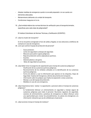 -   Adoptar medidas de emergencia cuando no se está preparado o no se cuenta con
    elementos adecuados.
-   Mantenimiento deficiente a la unidad de transporte.
-   Condiciones inseguras en la vía.


16. ¿Qué entidad elabora las normas técnicas de verificación para el transporte terrestre,
    especificas para cada clase de peligrosidad?


    El Instituto Colombiano de Normas Técnicas y Certificación (ICONTEC)


17. ¿Qué es el plan de transporte?

    En él se encuentra consignada la hora de salida y llegada, la ruta selecciona y teléfonos de
    contacto en caso de emergencia.
18. ¿con que cuenta el equipo de protección de personal?

        -   Casco protector.
        -   Lentes de seguridad o anteojos de seguridad.
        -   Mascaras para polvo o gases peligrosos.
        -   Ropa de protección contra salpicaduras químicas.
        -   Guantes.
        -   Delantal plástico o de goma.
        -    Botas de seguridad con punteras.

19. ¿Qué debe incluir el programa de capacitación para manejo de sustancias peligrosas?
       - Clasificación de las sustancias químicas peligrosas.
       - Reconocimiento de los símbolos utilizados en la identificación de las sustancias
           químicas peligrosas.
       - Forma de obtener y usar la información que aparece en las etiquetas, Hojas de
           Seguridad, Tarjetas de Emergencia y demás documentos de transporte.
       - Información sobre los peligros que implica la exposición a estas sustancias.
       - Manejo y uso del equipo de protección.
       - Medidas en caso de una emergencia.

20. ¿Qué importancia tiene realizar la capacitación a personal sobre el manejo de sustancias
    peligrosas?
            Es fundamental efectuar un entrenamiento en seguridad y manejo seguro de
            sustancias peligrosas para todo el personal. Reuniones regulares de seguridad,
            sesiones de entrenamiento y prácticas de emergencia se deben efectuar como
            una oportunidad para revisar los procedimientos, los planes de emergencia y la
            información relevante que sea de utilidad para el personal.

21. ¿Qué acciones incluye el manejo de residuos?
 