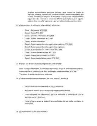 Residuos potencialmente peligrosos incluyen, agua residual de lavado de
                vehículos, material contaminado, residuos líquidos y material absorbente que
                ha sido utilizado para limpieza de derrames. La disposición ambientalmente
                segura de estos residuos es a menudo difícil lo que implica que en algunos
                casos se deba consultar a personal experto o a las autoridades ambientales.

22. ¿Cuántas clases de sustancias peligrosas hay? Nómbrelas

        -   Clase 1. Explosivos. NTC 3966
        -   Clase 2. Gases NTC 2880
        -   Clase 3. Líquidos Inflamables. NTC 2801.
        -   Clase 4. Sólidos inflamables. NTC 3967
        -   Clase 4. sólidos inflamables
        -   Clase 5. Sustancias comburentes y peróxidos orgánicos. NTC 3968
        -   Clase 5. Sustancias comburentes y peróxidos orgánicos.
        -   Clase 6. Sustancias tóxicas e infecciosas. NTC 3969
        -   Clase 7. Sustancias radioactivas. NTC 3970
        -   Clase 8. Sustancias corrosivas. NTC 3971
        -   Clase 9. Sustancias peligrosas varias. NTC 3972


23. Explique una de las sustancias peligrosas del punto anterior


    Clase 4. Sólidos inflamables, Sustancias que presentan riesgo de combustión espontánea,
    Sustancias que en contacto con el agua desprenden gases inflamables. NTC 3967
    “Transporte de sustancias químicas peligrosas

24. ¿Qué recomendaciones se tienen para los carro tanques? Nombre 4



        -   Descargar el carro tanques desde la cúpula del tanque.

        -   No fumar ni permitir que se acerque alguna persona haciéndolo.

        -    Evitar derrames por sobrellenado, parar de inmediato la operación en caso de
            que esto ocurra y absorber y

        -   Frenar el carro tanque y asegurar la inmovilización de sus ruedas con tacos de
            obstrucción.



25. ¿que debe incluir el plan de transporte?
 