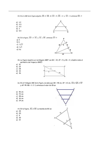 13) En el ΔABC de la figura adjunta, DE // AB . Si CD = 4, DA = 2 y CE = 3, entonces EB =?
a) 1/2
C
b) 2/3
c) 3/2 D E
d) 2
e) 5/2
A B
14) En la figura, ED // AC y BFAC ⊥ , entonces EF =?
a) 5
b) 6
c) 132
d) 52
e) 9,6
15) La figura muestra un rectángulo ABEF con BC = 10, CF = 5 y CD = 4. ¿Cuánto mide el
perímetro del trapecio ABCE?
a) 16
b) 22
c) 28
d) 32
e) 36
16) En el triángulo ABC de la figura, se sabe que AB = 48 cm, SP = 12 cm, SP//QR//CB
y AP: PR: RB = 1: 2: 3, entonces el valor de CB es:
a) 96 cm
b) 72 cm
c) 48 cm
d) 36 cm
e) 24 cm
17) En la figura, DE//AC La medida de BC es:
a) 25
b) 20
c) 9
d) 30
e) 14
 