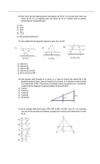 18) Una torre de dos pisos proyecta una sombra de 20 m; si el primer piso tiene una
altura de 15 m y el segundo piso una altura de 10 m, ¿cuánto mide la sombra
proyectada por el segundo piso?
a) 8 m
b) 10 m
c) 15 m
d)
3
40
m
e) No se puede determinar
19) ¿En cuál(es) de las siguientes figuras el valor de x es 12?
a) Sólo en I
b) Sólo en II
c) Sólo en III
d) Sólo en II y en III
e) En I, en II y en III
20) Una persona está situada en el punto A, y tiene al frente dos postes ED y BC
perpendiculares al plano, como se muestra en la figura. Si la distancia entre el punto
A y el poste BC es (4x + 5) metros y la distancia entre los postes es (x + 5) metros,
¿cuántos metros separan a la persona (punto A) del poste ED?
a) 1 metro
b) 9 metros
c) 6 metros
d) 3 metros
e) 30 metros
21) En el triángulo ABC de la figura, AB//PM Si PM = 10, AB = 15 y CT = 12, entonces
¿en cuál de las opciones se presenta la proporción correcta para determinar el valor
de x?
a)
12
12
15
10 x−
=
b)
x
x−
=
12
15
10
c)
12
12
15
10 −
=
x
d)
x−
=
12
12
15
10
e)
x
12
15
10
=
 