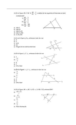 22) En la figura, ED // BC. Si
2
3
EC
AE
= , ¿cuál(es) de las siguientes afirmaciones es (son)
verdadera(s)?
AD
AB
AE
AC
)III
2
3
ED
EC
)II
2
3
DB
AD
)I
=
=
=
a) Sólo I
b) Sólo II
c) Sólo I y II
d) Sólo I y III
e) I, II y III
23) Si en la figura L1//L2, entonces el valor de x es:
a) 2
b) 7
c) 12,5
d) 18
e) Ninguno de los valores anteriores
24) En la figura: L1 // L2 , entonces el valor de x es:
a) 1
b)
2
27
c) 6
d) 7
e) Otro Valor
25) En la figura: : L1 // L2 , entonces el valor de x es:
a)
11
6
b)
5
6
c) 3
d) 6
e) Otro Valor
26) En la figura, AB = a, BC = b, CE = c. Si BD // CE, entonces DB=?
a)
c
baa )( +
b)
ba
ac
+
c)
a
bc
d)
b
ac
e) Falta información
 
