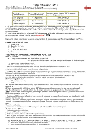 3
Taller Tributación 2015
Criterio de Clasificación de Empresas en el Uruguay
(según lo establecido en el Decreto Nº 504/07del 20 de diciembre del 2007)
Tipo de Empresa Personal Empleado (*)
Ventas Anuales excluido el IVA no deben
superar el equivalente a:
Micro Empresa 1 a 4 personas 2.000.000 de UI
Pequeña Empresa 5 a 19 personas 10.000.000 de UI
Mediana Empresa 20 a 99 personas 75.000.000 de UI
(*) Se entiende como personal ocupado a estos efectos, tanto a aquellas personas empleadas en la empresa como a
sus titulares y/o a los socios por los cuales se realicen efectivos aportes al Banco de Previsión Social.
Se entiende como facturación anual las ventas netas excluido el impuesto al valor agregado, luego de devoluciones
y/o bonificaciones.
En base a esta categorización. el Sector PYME, representa el 99% de las unidades económicas productivas del
sector privado del Uruguay. Valor de la UI al 01/01/2015: 2,9634
El presente trabajo pretende ser un aporte para un análisis de los costos que significa la legalidad para una Pyme.
FORMA JURÍDICA A ADOPTAR:
1. Unipersonal
2. Sociedad de Hecho
3. S.R.L.
4. OTRAS SOCIEDADES
5. S.A.
TRIBUTACION DE IMPUESTOS ADMINISTRADOS POR LA DGI.
MARCO GENERAL.
• Dos grandes divisiones: a) Servicios de tipo personal y
b) Actividades que “combinen” Capital y Trabajo o intermedien en el trabajo ajeno
A) SERVICIOS DE TIPO PERSONAL
_ Servicios técnicos donde lo relevante sea la actividad personal del titular (plomeros, electricistas, etc.)
_ Servicios profesionales brindados por profesionales independientes
_ ESTO NO INCLUYE casos como por ejemplo el de un electricista que tenga una empresa con empleados a cargo, herramientas,
maquinaria y vehículos para ejercer la actividad.
_Pueden optar por este régimen las personas físicas individuales o las sociedades de hecho (NO PUEDEN LAS
SOCIEDADES COMERCIALES como las SA y las SRL, que van por régimen general de IRAE)
IMPUESTOS QUE PAGAN:
 IVA servicios personales
 IRPF
IVA servicios personales: Se va a calcular y pagar en forma bimensual sobre el total de ingresos facturado multiplicado por la
tasa de IVA
(22% con alguna excepción al 10%) y se le resta el IVA de las compras de insumos o servicios que sean necesarios para la
actividad de la empresa. No se puede deducir IVA de compra de insumos de tipo personal como alimentación, ropa etc.
IRPF: Se calcula sobre el total de ingresos generados por la empresa deducidos los gastos admitidos (es diferente el criterio de
deducción de gastos que en el IVA)
_ Carácter anual del impuesto: se liquida en base a montos de renta anual (se paga en forma bimensual pero la declaración jurada
definitiva abarca todo el año
de renta). O sea que lo que vamos pagando en el año luego se re liquida al sumar todos los ingresos del año y aplicar las franjas
“anuales” (puede haber meses de ingresos bajos y otros altos y al “anualizar” vamos a promediarlos y calcular nuevamente las
tasas)
Deducciones admitidas
_ Empresarios no dependientes: al total de los ingresos se le deduce un 30% en concepto de gastos
OTRAS DEDUCCIONES:
_ Créditos considerados incobrables
_ Aportes a BPS y/o Caja Profesional
_ Prestación destinada al Fondo de Solidaridad (profesionales)
_ Hasta un monto máximo de 13 BPC anual por concepto de gastos en salud por cada hijo menor de edad a su cargo. Se duplicará
en caso de hijos declarados incapaces o con discapacidades graves
B) ACTIVIDADES QUE “COMBINEN” CAPITAL Y TRABAJO O INTERMEDIEN EN EL TRABAJO AJENO
o Actividades de tipo industrial (tanto grande como artesanal).
o Actividad Comercial donde se intermedie en la compra y venta
Taller Tributación 2015 Profesores: Martín Gédrez, Richard Suárez, Ana Irrazábal
 
