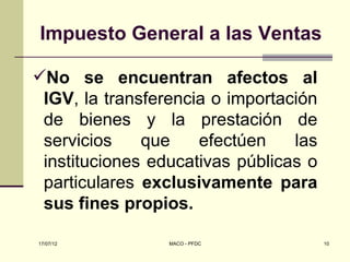 Impuesto General a las Ventas

No se encuentran afectos al
 IGV, la transferencia o importación
 de bienes y la prestación de
 servicios    que    efectúen    las
 instituciones educativas públicas o
 particulares exclusivamente para
 sus fines propios.

17/07/12         MACO - PFDC           10
 