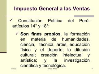 Impuesto General a las Ventas

 Constitución Política              del   Perú:
 artículos 14° y 18°:
       Son fines propios, la formación
        en materia de humanidades,
        ciencia, técnica, artes, educación
        física y el deporte; la difusión
        cultural; creación intelectual y
        artística;    y   la    investigación
        científica y tecnológica.
17/07/12               MACO - PFDC                 11
 